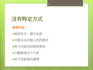 沒有特定方式
需要的是：
堅持信念、穩守承諾
主動及具同理心的聆聽者
對不同意見持開放態度
不斷檢視各方方案
給予具創意的選擇
54
 