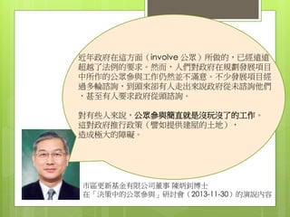 市區更新基金有限公司董事 陳炳釗博士
在「決策中的公眾參與」研討會（2013-11-30）的演說內容
近年政府在這方面（involve 公眾）所做的，已經遠遠
超越了法例的要求。然而，人們對政府在規劃發展項目
中所作的公眾參與工作仍然並不滿意。不少發展項目經
過多輪諮詢，到頭來卻有人走出來說政府從未諮詢他們
，甚至有人要求政府從頭諮詢。
對有些人來說，公眾參與簡直就是沒玩沒了的工作。
這對政府推行政策（譬如提供建屋的土地），
造成極大的障礙。
 