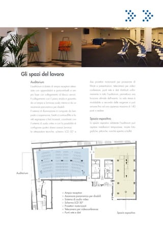 Gli spazi del lavoro
             Auditorium                                                  due proiettori motorizzati per proiezione di
             L’auditorium è dotato di ampia reception attrez­            filmati e presentazioni, telecamera per video­
             zata con appendiabiti e porta­ombrelli e am­                conferenze, punti rete e dati distribuiti unifor­
             pio foyer con collegamento al blocco servizi.               memente in tutto l’auditorium, permettono una
             Il collegamento con il piano strada è garantito             fruizione ottimale dell’evento. La sala stessa è
             da un’ampia e luminosa scala interna e da un                modulabile a seconda delle esigenze e può
             ascensore panoramico per disabili.                          arrivare fino ad una capienza massima di 140
             Il sistema di illuminazione è composto da lam­              posti a sedere.
             pade a sospensione, faretti a controsoffitto e fa­
             retti segnapassi a led incassati, coordinato con            Spazio espositivo
             il sistema di audio video e con la possibilità di           Lo spazio espostivo antistante l’auditorium può
             configurare quattro diversi scenari luminosi.               ospitare installazioni temporanee, mostre foto­
             Le attrezzature tecniche, schermo LCD 50” e                 grafiche, pittoriche, nonché aperitivi e buffet.




Auditorium




                                               »   Ampia reception
                                               »   Ascensore panoramico per disabili
                                               »   Sistema di audio video
                                               »   Schermo LCD 50”
                                               »   Proiettori motorizzati
                                               »   Telecamera per videoconferenze
                                               »   Punti rete e dati                                   Spazio espositivo
 
