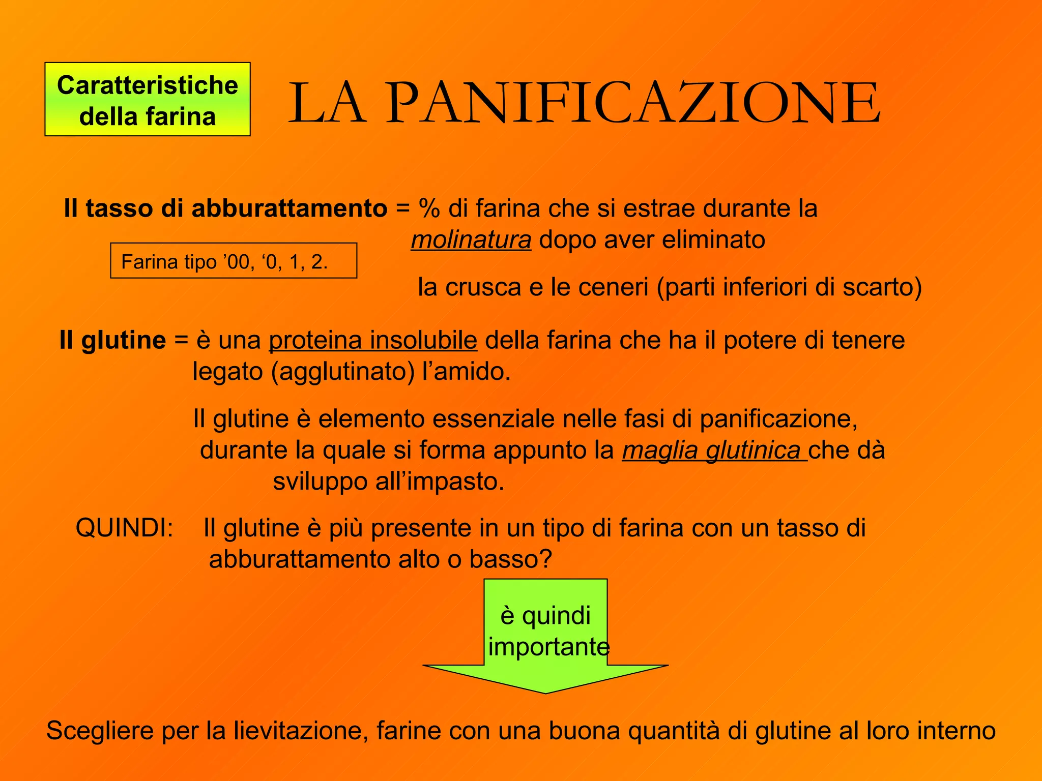 LA PANIFICAZIONE Caratteristiche della farina è quindi importante Il tasso di abburattamento  = % di farina che si estrae durante la  molinatura  dopo aver eliminato   la crusca e le ceneri (parti inferiori di scarto) Il glutine  = è una  proteina insolubile  della farina che ha il potere di tenere legato (agglutinato) l’amido.  Il glutine è elemento essenziale nelle fasi di panificazione,    durante la quale si forma appunto la  maglia glutinica  che dà  sviluppo all’impasto.  Scegliere per la lievitazione, farine con una buona quantità di glutine al loro interno Farina tipo ’00, ‘0, 1, 2. QUINDI:  Il glutine è più presente in un tipo di farina con un tasso di abburattamento alto o basso? 