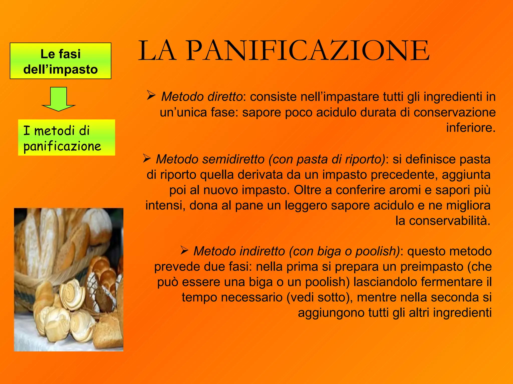 LA PANIFICAZIONE Metodo semidiretto (con pasta di riporto) : si definisce pasta di riporto quella derivata da un impasto precedente, aggiunta poi al nuovo impasto. Oltre a conferire aromi e sapori più intensi, dona al pane un leggero sapore acidulo e ne migliora la conservabilità. Le fasi dell’impasto I metodi di panificazione Metodo diretto : consiste nell’impastare tutti gli ingredienti in un’unica fase: sapore poco acidulo durata di conservazione inferiore. Metodo indiretto (con biga o poolish) : questo metodo prevede due fasi: nella prima si prepara un preimpasto (che può essere una biga o un poolish) lasciandolo fermentare il tempo necessario (vedi sotto), mentre nella seconda si aggiungono tutti gli altri ingredienti 