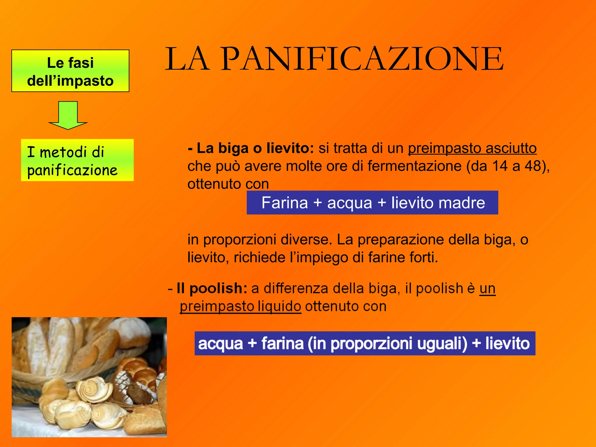LA PANIFICAZIONE Le fasi dell’impasto I metodi di panificazione - La biga o lievito:  si tratta di un  preimpasto asciutto  che può avere molte ore di fermentazione (da 14 a 48), ottenuto con  Farina + acqua + lievito madre in proporzioni diverse. La preparazione della biga, o lievito, richiede l’impiego di farine forti.  