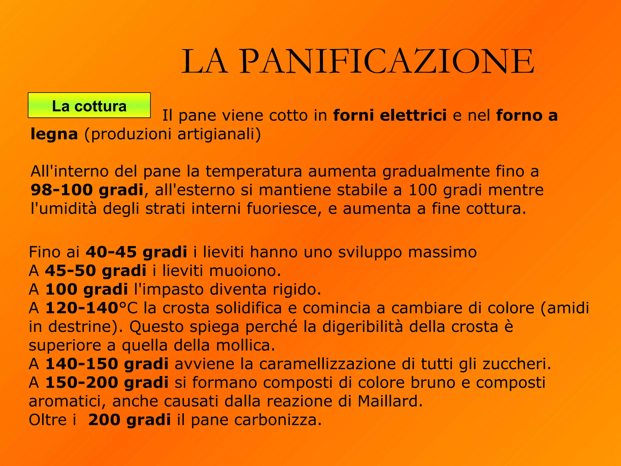 LA PANIFICAZIONE La cottura Fino ai  40-45 gradi  i lieviti hanno uno sviluppo massimo  A  45-50 gradi  i lieviti muoiono. A  100 gradi  l'impasto diventa rigido. A  120-140 °C la crosta solidifica e comincia a cambiare di colore (amidi in destrine). Questo spiega perché la digeribilità della crosta è superiore a quella della mollica. A  140-150 gradi  avviene la caramellizzazione di tutti gli zuccheri. A  150-200 gradi  si formano composti di colore bruno e composti aromatici, anche causati dalla reazione di Maillard. Oltre i  200 gradi  il pane carbonizza.   Il pane viene cotto in  forni elettrici  e nel  forno a legna  (produzioni artigianali)  All'interno del pane la temperatura aumenta gradualmente fino a  98-100 gradi , all'esterno si mantiene stabile a 100 gradi mentre l'umidità degli strati interni fuoriesce, e aumenta a fine cottura. 