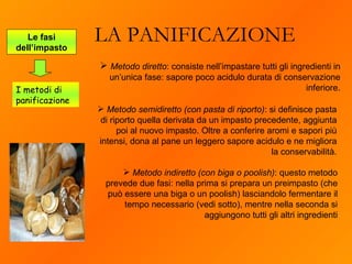 LA PANIFICAZIONE Metodo semidiretto (con pasta di riporto) : si definisce pasta di riporto quella derivata da un impasto precedente, aggiunta poi al nuovo impasto. Oltre a conferire aromi e sapori più intensi, dona al pane un leggero sapore acidulo e ne migliora la conservabilità. Le fasi dell’impasto I metodi di panificazione Metodo diretto : consiste nell’impastare tutti gli ingredienti in un’unica fase: sapore poco acidulo durata di conservazione inferiore. Metodo indiretto (con biga o poolish) : questo metodo prevede due fasi: nella prima si prepara un preimpasto (che può essere una biga o un poolish) lasciandolo fermentare il tempo necessario (vedi sotto), mentre nella seconda si aggiungono tutti gli altri ingredienti 