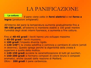 LA PANIFICAZIONE La cottura Fino ai  40-45 gradi  i lieviti hanno uno sviluppo massimo  A  45-50 gradi  i lieviti muoiono. A  100 gradi  l'impasto diventa rigido. A  120-140 °C la crosta solidifica e comincia a cambiare di colore (amidi in destrine). Questo spiega perché la digeribilità della crosta è superiore a quella della mollica. A  140-150 gradi  avviene la caramellizzazione di tutti gli zuccheri. A  150-200 gradi  si formano composti di colore bruno e composti aromatici, anche causati dalla reazione di Maillard. Oltre i  200 gradi  il pane carbonizza.   Il pane viene cotto in  forni elettrici  e nel  forno a legna  (produzioni artigianali)  All'interno del pane la temperatura aumenta gradualmente fino a  98-100 gradi , all'esterno si mantiene stabile a 100 gradi mentre l'umidità degli strati interni fuoriesce, e aumenta a fine cottura. 
