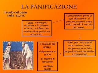 Il ruolo del pane nella  storia: LA PANIFICAZIONE I conquistatori, prima di ogni altra azione, si preoccupavano di avere sotto controllo il mercato dei cereali.  I forni, per i loro orari di lavoro notturni, hanno sempre rappresentato luogo di incontri clandestini e rivoluzionari Il  pane   in molteplici occasioni e in differenti epoche, ha influenzato movimenti sia politici sia economici.  Il controllo del prezzo  del pane era in grado di mettere in ginocchio un intero popolo 