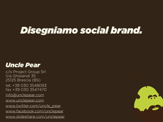 Disegniamo social brand.


Uncle Pear
c/o Project Group Srl
Via Ghislandi 35
25125 Brescia (BS)
tel. +39 030 3548093
fax +39 030 3547470
info@unclepear.com
www.unclepear.com
www.twitter.com/uncle_pear
www.facebook.com/unclepear
www.slideshare.com/unclepear
 