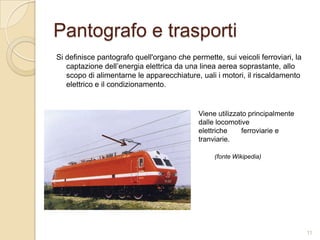 Pantografo e trasporti
Si definisce pantografo quell'organo che permette, sui veicoli ferroviari, la
captazione dell’energia elettrica da una linea aerea soprastante, allo
scopo di alimentarne le apparecchiature, uali i motori, il riscaldamento
elettrico e il condizionamento.

Viene utilizzato principalmente
dalle locomotive
elettriche
ferroviarie e
tranviarie.
(fonte Wikipedia)

11

 