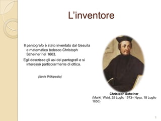 L’inventore
Il pantografo è stato inventato dal Gesuita e
matematico tedesco Christoph Scheiner
nel 1603.

Egli descrisse gli usi dei pantografi e si
interessò particolarmente di ottica.

(fonte Wikipedia)

Christoph Scheiner
(Markt Wald, 25 Luglio 1573– Nysa, 18
Luglio 1650)

5

 