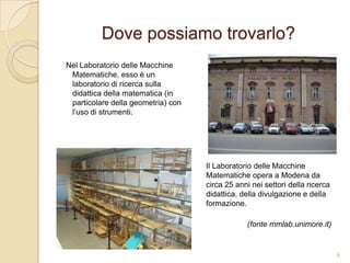 Dove possiamo trovarlo?
Nel Laboratorio delle Macchine
Matematiche, esso è un
laboratorio di ricerca sulla
didattica della matematica (in
particolare della geometria) con
l’uso di strumenti.

Il Laboratorio delle Macchine
Matematiche opera a Modena da
circa 25 anni nei settori della ricerca
didattica, della divulgazione e della
formazione.
(fonte mmlab.unimore.it)

6

 