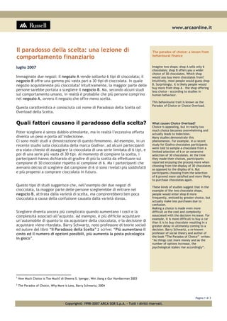 www.arcaonline.it
Pagina 1 di 3
Copyright© 1998-2007 ARCA SGR S.p.A. - Tutti i diritti riservati.
Il paradosso della scelta: una lezione di
comportamento finanziario
luglio 2007
Immaginate due negozi: il negozio A vende soltanto 6 tipi di cioccolata; il
negozio B offre una gamma più vasta pari a 30 tipi di cioccolata. In quale
negozio acquistereste più cioccolata? Intuitivamente, la maggior parte delle
persone sarebbe portata a scegliere il negozio B. Ma, secondo alcuni studi
sul comportamento umano, in realtà è probabile che più persone comprino
nel negozio A, ovvero il negozio che offre meno scelta.
Questa caratteristica è conosciuta col nome di Paradosso della Scelta od
Overload della Scelta.
Quali fattori causano il paradosso della scelta?
Poter scegliere è senza dubbio stimolante, ma in realtà l’eccessiva offerta
diventa un peso e porta all’indecisione.
Ci sono molti studi a dimostrazione di questo fenomeno. Ad esempio, in un
recente studio sulla cioccolata della marca Godiva1, ad alcuni partecipanti
era stato chiesto di assaggiare la cioccolata di una serie limitata di 6 tipi, e
poi di una serie più vasta di 30 tipi. Al momento di compiere la scelta, i
partecipanti hanno dichiarato di gradire di più la scelta da effettuare sul
campione di 30 cioccolate rispetto al campione di 6. Ma i partecipanti che
avevano deciso di scegliere dal campione di 6 si sono rivelati più soddisfatti
e più propensi a comprare cioccolata in futuro.
Questo tipo di studi suggerisce che, nell’esempio dei due negozi di
cioccolata, la maggior parte delle persone sceglierebbe di entrare nel
negozio B, attirata dalla varietà di scelta, ma comprerebbero ben poca
cioccolata a causa della confusione causata dalla varietà stessa.
Scegliere diventa ancora più complicato quando aumentano i costi e la
complessità associati all’acquisto. Ad esempio, è più difficile acquistare
un’automobile di quanto lo sia acquistare della cioccolata, e la decisione di
acquistare viene ritardata. Barry Schwartz, noto professore di teorie sociali
ed autore del libro “Il Paradosso della Scelta” 2 scrive: “Più aumentano il
costo ed il numero di opzioni possibili, più aumenta la posta psicologica
in gioco”.
The paradox of choice: a lesson from
behavioural finance
Imagine two shops: shop A sells only 6
chocolates; shop B offers you a wider
choice of 30 chocolates. Which shop
would you buy more chocolates from?
Intuitively, most people would guess shop
B. Surprisingly, it is likely people would
buy more from shop A – the shop offering
less choice - according to studies in
human behaviour.
This behavioural trait is known as the
Paradox of Choice or Choice Overload.
What causes Choice Overload?
Choice is appealing, but in reality too
much choice becomes overwhelming and
actually leads to indecision.
Many studies demonstrate this
phenomenon. For example, in a recent
study for Godiva chocolates participants
were told to sample a chocolate from a
limited selection of 6 or an extensive
selection of 30 chocolates. At the time
they made their choices, participants
reported enjoying the process more when
choosing from the display of 30 chocolates
as opposed to the display of 6. But
participants choosing from the selection
of 6 proved more satisfied and more likely
to purchase chocolates again.
These kinds of studies suggest that in the
example of the two chocolate shops,
people would enter shop B more
frequently, enticed by greater choice, but
actually make less purchases due to
confusion.
Making a choice is made even more
difficult as the cost and complexity
associated with the decision increase. For
example, it is more difficult to buy a car
than it is to buy chocolate resulting in a
greater delay in ultimately coming to a
decision. Barry Schwartz, a re-known
professor of social theory and author of
the book “The Paradox of Choice” writes:
“As things cost more money and as the
number of options increase, the
psychological stakes rise accordingly”.
1
How Much Choice is Too Much? di Sheena S. Iyengar, Wei Jiang e Gur Humberman 2003
2
The Paradox of Choice, Why More is Less, Barry Schwartz, 2004
 