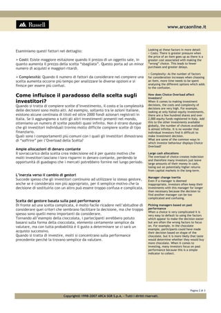 www.arcaonline.it
Pagina 2 di 3
Copyright© 1998-2007 ARCA SGR S.p.A. - Tutti i diritti riservati.
Esaminiamo questi fattori nel dettaglio:
> Costi: Esiste maggiore esitazione quando il prezzo di un oggetto sale, in
quanto aumenta il prezzo della scelta “sbagliata”. Questo porta ad un minor
numero di acquisti e maggiori ritardi.
> Complessità: Quando il numero di fattori da considerare nel compiere una
scelta aumenta occorre più tempo per analizzare le diverse opzioni e si
finisce per essere più confusi.
Come influisce il paradosso della scelta sugli
investitori?
Quando si tratta di compiere scelte d’investimento, il costo e la complessità
delle decisioni sono molto alti. Ad esempio, soltanto tra le azioni italiane,
esistono alcune centinaia di titoli ed oltre 2000 fondi azionari registrati in
Italia. Se li aggiungiamo a tutti gli altri investimenti presenti nel mondo,
otteniamo un numero di scelte possibili quasi infinito. Non è strano dunque
che gli investitori individuali trovino molto difficile compiere scelte di tipo
finanziario.
Quali sono i comportamenti più comuni con i quali gli investitori dimostrano
di “soffrire” per l’Overload della Scelta?
Ampie allocazioni di denaro contante
Il sovraccarico della scelta crea indecisione ed è per questo motivo che
molti investitori lasciano i loro risparmi in denaro contante, perdendo le
opportunità di guadagno che i mercati potrebbero fornire nel lungo periodo.
L’inerzia verso il cambio di gestori
Succede spesso che gli investitori continuino ad utilizzare lo stesso gestore,
anche se è considerato non più appropriato, per il semplice motivo che la
decisione di sostituirlo con un altro può essere troppo confusa e complicata.
Scelta del gestore basata sulla past performance
Di fronte ad una scelta complicata, è molto facile ricadere nell’abitudine di
considerare quei criteri che sembrano facilitare la decisione, ma che troppo
spesso sono quelli meno importanti da considerare.
Tornando all’esempio della cioccolata, i partecipanti avrebbero potuto
basarsi sulla forma della cioccolata, elemento certamente semplice da
valutare, ma con tutta probabilità è il gusto a determinare se ci sarà un
acquisto successivo.
Quando si tratta di investire, molti si concentrano sulla performance
precedente perché la trovano semplice da valutare.
Looking at these factors in more detail:
> Costs: There is greater pressure when
the price of an item goes up as there is a
greater cost associated with making the
“wrong” choice. This leads to fewer
purchases and greater delays.
> Complexity: As the number of factors
for consideration increases when choosing
an item, more time needs to be spent
analysing the different options which adds
to the confusion.
How does Choice Overload affect
investors?
When it comes to making investment
decisions, the costs and complexity of
decisions are very high. For example,
looking at only Italian equity investments,
there are a few hundred shares and over
2,000 equity funds registered in Italy. Add
this to the other investments available
globally, the number of choices available
is almost infinite. It is no wonder that
individual investors find it difficult to
make investment decision.
What are some of the common ways in
which investor behaviour displays Choice
Overload?
Large cash allocations
The overload of choice creates indecision
and therefore many investors just leave
large amounts of their money in cash,
losing out on potentially higher returns
from capital markets in the long-term.
Manager change inertia
Even if a manager is deemed
inappropriate, investors often keep their
investments with this manager for longer
than necessary because the decision to
find another manager can be too
complicated and confusing.
Picking managers based on past
performance
When a choice is very complicated it is
very easy to default to using the factors
which appear to make the decision easier
but are often the wrong factors to focus
on. For example, in the chocolate
example, participants could have made
their decision based on shape of the
chocolate, but it is more likely that taste
would determine whether they would buy
more chocolate. When it comes to
investing, many investors focus on past
performance because this is a simple
indicator to collect.
 