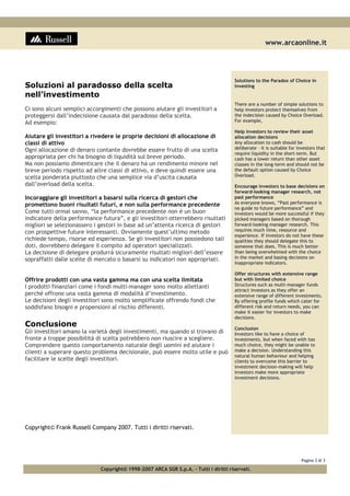 www.arcaonline.it
Pagina 3 di 3
Copyright© 1998-2007 ARCA SGR S.p.A. - Tutti i diritti riservati.
Soluzioni al paradosso della scelta
nell’investimento
Ci sono alcuni semplici accorgimenti che possono aiutare gli investitori a
proteggersi dall’indecisione causata dal paradosso della scelta.
Ad esempio:
Aiutare gli investitori a rivedere le proprie decisioni di allocazione di
classi di attivo
Ogni allocazione di denaro contante dovrebbe essere frutto di una scelta
appropriata per chi ha bisogno di liquidità sul breve periodo.
Ma non possiamo dimenticare che il denaro ha un rendimento minore nel
breve periodo rispetto ad altre classi di attivo, e deve quindi essere una
scelta ponderata piuttosto che una semplice via d’uscita causata
dall’overload della scelta.
Incoraggiare gli investitori a basarsi sulla ricerca di gestori che
promettono buoni risultati futuri, e non sulla performance precedente
Come tutti ormai sanno, “la performance precedente non è un buon
indicatore della performance futura”, e gli investitori otterrebbero risultati
migliori se selezionassero i gestori in base ad un’attenta ricerca di gestori
con prospettive future interessanti. Ovviamente quest’ultimo metodo
richiede tempo, risorse ed esperienza. Se gli investitori non possiedono tali
doti, dovrebbero delegare il compito ad operatori specializzati.
La decisione di delegare produrrà sicuramente risultati migliori dell’essere
sopraffatti dalle scelte di mercato o basarsi su indicatori non appropriati.
Offrire prodotti con una vasta gamma ma con una scelta limitata
I prodotti finanziari come i fondi multi-manager sono molto allettanti
perché offrono una vasta gamma di modalità d’investimento.
Le decisioni degli investitori sono molto semplificate offrendo fondi che
soddisfano bisogni e propensioni al rischio differenti.
Conclusione
Gli investitori amano la varietà degli investimenti, ma quando si trovano di
fronte a troppe possibilità di scelta potrebbero non riuscire a scegliere.
Comprendere questo comportamento naturale degli uomini ed aiutare i
clienti a superare questo problema decisionale, può essere molto utile e può
facilitare le scelte degli investitori.
Copyright© Frank Russell Company 2007. Tutti i diritti riservati.
Solutions to the Paradox of Choice in
Investing
There are a number of simple solutions to
help investors protect themselves from
the indecision caused by Choice Overload.
For example,
Help investors to review their asset
allocation decisions
Any allocation to cash should be
deliberate – it is suitable for investors that
require liquidity in the short-term. But
cash has a lower return than other asset
classes in the long-term and should not be
the default option caused by Choice
Overload.
Encourage investors to base decisions on
forward-looking manager research, not
past performance
As everyone knows, “Past performance is
no guide to future performance” and
investors would be more successful if they
picked managers based on thorough
forward-looking manager research. This
requires much time, resource and
experience. If investors do not have these
qualities they should delegate this to
someone that does. This is much better
than being overwhelmed with the choice
in the market and basing decisions on
inappropriate indicators.
Offer structures with extensive range
but with limited choice
Structures such as multi-manager funds
attract investors as they offer an
extensive range of different investments.
By offering profile funds which cater for
different risk and return needs, you can
make it easier for investors to make
decisions.
Conclusion
Investors like to have a choice of
investments, but when faced with too
much choice, they might be unable to
make a decision. Understanding this
natural human behaviour and helping
clients to overcome this barrier to
investment decision-making will help
investors make more appropriate
investment decisions.
 