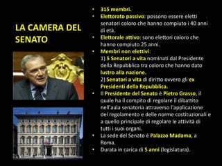 LA CAMERA DEL
SENATO
• 315 membri.
• Elettorato passivo: possono essere eletti
senatori coloro che hanno compiuto i 40 anni
di età.
• Elettorale attivo: sono elettori coloro che
hanno compiuto 25 anni.
• Membri non elettivi:
1) 5 Senatori a vita nominati dal Presidente
della Repubblica tra coloro che hanno dato
lustro alla nazione.
2) Senatori a vita di diritto ovvero gli ex
Presidenti della Repubblica.
• Il Presidente del Senato è Pietro Grasso, il
quale ha il compito di regolare il dibattito
nell'aula senatoria attraverso l'applicazione
del regolamento e delle norme costituzionali e
a quello principale di regolare le attività di
tutti i suoi organi.
• La sede del Senato è Palazzo Madama, a
Roma.
• Durata in carica di 5 anni (legislatura).
 