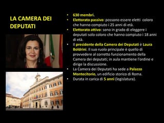 LA CAMERA DEI
DEPUTATI
• 630 membri.
• Elettorato passivo: possono essere eletti coloro
che hanno compiuto i 25 anni di età.
• Elettorato attivo: sono in grado di eleggere i
deputati solo coloro che hanno compiuto i 18 anni
di età.
• Il presidente della Camera dei Deputati è Laura
Boldrini. Il suo ruolo principale è quello di
provvedere al corretto funzionamento della
Camera dei deputati; in aula mantiene l'ordine e
dirige la discussione.
• La Camera dei Deputati ha sede a Palazzo
Montecitorio, un edificio storico di Roma.
• Durata in carica di 5 anni (legislatura).
 
