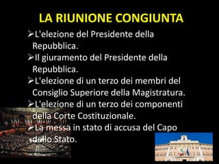 LA RIUNIONE CONGIUNTA
L'elezione del Presidente della
Repubblica.
Il giuramento del Presidente della
Repubblica.
L'elezione di un terzo dei membri del
Consiglio Superiore della Magistratura.
L'elezione di un terzo dei componenti
della Corte Costituzionale.
La messa in stato di accusa del Capo
dello Stato.
 