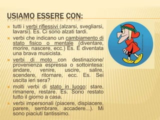 USIAMO ESSERE CON: 
 tutti i verbi riflessivi (alzarsi, svegliarsi, 
lavarsi). Es. Ci sono alzati tardi. 
 verbi che indicano un cambiamento di 
stato fisico o mentale (diventare, 
morire, nascere, ecc.) Es. È diventata 
una brava musicista. 
 verbi di moto con destinazione/ 
provenienza espressa o sottointesa: 
andare, venire, uscire, salire, 
scendere, ritornare, ecc. Es. Sei 
uscita ieri sera? 
 molti verbi di stato in luogo: stare, 
rimanere, restare. Es. Sono restato 
tutto il giorno a casa. 
 verbi impersonali (piacere, dispiacere, 
parere, sembrare, accadere...). Mi 
sono piaciuti tantissimo. 
 
