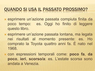 QUANDO SI USA IL PASSATO PROSSIMO? 
 esprimere un’azione passata compiuta finita da 
poco tempo: es. Oggi ho finito di leggere 
questo libro. 
 esprimere un’azione passata lontana, ma legata 
nei risultati al momento presente: es. Ho 
comprato la Toyota quattro anni fa. È nato nel 
1968. 
 con espressioni temporali come: poco fa, da 
poco, ieri, scorso/a: es. L’estate scorsa sono 
andata a Venezia. 
 