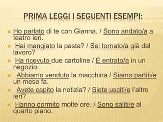 PRIMA LEGGI I SEGUENTI ESEMPI: 
 Ho parlato di te con Gianna. / Sono andato/a a 
teatro ieri. 
 Hai mangiato la pasta? / Sei tornato/a già dal 
lavoro? 
 Ha ricevuto due cartoline / È entrato/a in un 
negozio. 
 Abbiamo venduto la macchina / Siamo partiti/e 
un mese fa. 
 Avete capito la notizia? / Siete usciti/e l’altro 
ieri? 
 Hanno dormito molte ore. / Sono saliti/e al 
quarto piano. 
 