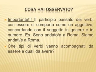COSA HAI OSSERVATO? 
 Importante!!! Il participio passato dei verbi 
con essere si comporta come un aggettivo, 
concordando con il soggetto in genere e in 
numero. Es. Sono andato/a a Roma. Siamo 
andati/e a Roma. 
 Che tipi di verbi vanno acompagnati da 
essere e quali da avere? 
 