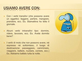 USIAMO AVERE CON: 
 Con i verbi transitivi (che possono avere 
un oggetto): leggere, parlare, mangiare, 
prendere, ecc. Es. Stamattina ho letto il 
giornale. 
 Alcuni verbi intransitivi tipo: dormire, 
ridere, lavorare, ecc. Es. Avete dormito 
bene? 
 I verbi di moto che non possono avere, né 
espresso né sottointeso, il luogo di 
destinazione: passeggiare, camminare, 
viaggiare, ballare, nuotare, correre, ecc.) 
Es. Abbiamo ballato tutta la notte. 
 