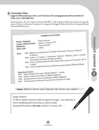 nascere diplomarsi laurearsi seguire frequentare fare lavorare essere trasferirsi
I verbi italiani
27
2
IlpassatoprossimoIlpassatoprossimo
CURRICULUM VITAE
Nome e Cognome: Clara Loiacono
Luogo e data di nascita: Salerno, 15 marzo 1967
Residenza: Atene, dal 2001
Stato civile: nubile
Studi: 1986 - Diploma di maturità presso l’Istituto Tecnico per il Turismo “Iannuzzi”
di Salerno
1992 - Laurea in Lingue e Letterature Straniere Moderne presso l’Istituto
Universitario di Lingue Orientali di Napoli
1993 - Corso di perfezionamento della lingua inglese presso la University City di
Londra
1994 - Corso di specializzazione in informatica presso Internet World di Milano
Esperienze di lavoro:
1993 - Stage all’agenzia di viaggi “Holiday Dreams” - Londra
1994 - Hostess di terra all’aeroporto di Milano Malpensa
1998 - Responsabile dei servizi aeroportuali di Milano Malpensa
2001 - Trasferimento ad Atene per la gestione di un’agenzia di viaggi
Egregio Direttore,
ho letto su Internet l’annuncio della Sua agenzia di viaggi e sono interessata al
lavoro che offrite perché vorrei tornare a vivere in Italia.
Mi presento brevemente. Sono nata a Salerno il 15 marzo 1967……
12 Curriculum Vitae
Leggi le informazioni qui sotto e scrivi la lettera di accompagnamento del curriculum di
Clara. Usa i verbi della lista.
Clara Loiacono, che vive e lavora in Grecia dal 2001, vuole tornare in Italia e per questo sta cercando
lavoro. Ha letto su Internet l’annuncio di un’agenzia di viaggi di Roma che cerca un responsabile per
l’area del Mediterraneo.
 