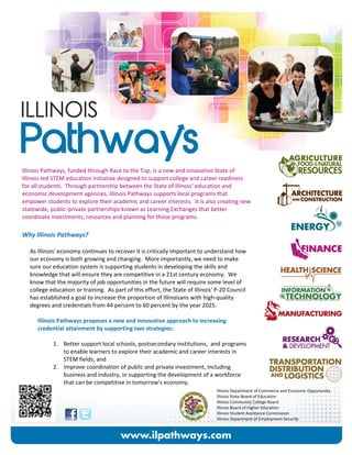 Illinois Pathways, funded through Race to the Top, is a new and innovative State of 
Illinois‐led STEM education initiative designed to support college and career readiness 
for all students.  Through partnership between the State of Illinois' education and 
economic development agencies, Illinois Pathways supports local programs that 
empower students to explore their academic and career interests.  It is also creating new 
statewide, public‐private partnerships known as Learning Exchanges that better 
coordinate investments, resources and planning for those programs.   
 
Why Illinois Pathways? 
 
As Illinois' economy continues to recover it is critically important to understand how 
our economy is both growing and changing.  More importantly, we need to make 
sure our education system is supporting students in developing the skills and 
knowledge that will ensure they are competitive in a 21st century economy.  We 
know that the majority of job opportunities in the future will require some level of 
college education or training.  As part of this effort, the State of Illinois' P‐20 Council 
has established a goal to increase the proportion of Illinoisans with high‐quality 
degrees and credentials from 44 percent to 60 percent by the year 2025. 
 
Illinois Pathways proposes a new and innovative approach to increasing 
credential attainment by supporting two strategies: 
 
1. Better support local schools, postsecondary institutions,  and programs 
to enable learners to explore their academic and career interests in 
STEM fields; and 
2. Improve coordination of public and private investment, including 
business and industry, in supporting the development of a workforce 
that can be competitive in tomorrow's economy. 
Illinois Department of Commerce and Economic Opportunity 
Illinois State Board of Education  
Illinois Community College Board 
Illinois Board of Higher Education 
Illinois Student Assistance Commission 
Illinois Department of Employment Security 
 