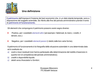 Giuseppe Albezzano
ITC Boselli Varazze
4
Una definizione
Il patrimonio dell’impresa è l’insieme dei beni economici che, in un dato istante temporale, sono a
disposizione del soggetto aziendale. Se riferito alla fine del periodo amministrativo prende il nome
di patrimonio di funzionamento.
Gli elementi che compongono il patrimonio possono avere segno diverso:
Positivo, per i cosiddetti elementi attivi (ad esempio i fabbricati, le merci, i crediti, il
denaro, ecc.)
Negativo, per i cosiddetti elementi passivi (i debiti,nelle loro varie forme).
Il patrimonio di funzionamento è la fotografia della situazione aziendale in una determinata data
ed è costituito da:
a) costi e ricavi residuali (non hanno partecipato alla determinazione del reddito d’esercizio in
quanto non di competenza del periodo amministrativo);
b) crediti e disponibilità liquide;
c) debiti verso finanziatori e fornitori.
 