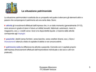 Giuseppe Albezzano
ITC Boselli Varazze
5
La situazione patrimoniale
La situazione patrimoniale è costituita da un prospetto nel quale si elencano gli elementi attivi e
passivi che compongono il patrimonio ad una certa data. Sono:
attività gli investimenti effettuati dall’impresa che, in un dato momento (generalmente 31/12),
sono ancora in grado di dare in futuro un’utilità( brevetti, fabbricati, automezzi, merci in
magazzino, ecc.), i crediti verso i terzi e le disponibilità liquide. L’insieme delle attività
corrisponde agli impieghi.
passività i debiti (verso fornitori, verso banche, verso creditori diversi, ecc.). Sono i
finanziamenti ottenuti a titolo di capitale di debito e non ancora estinti.
patrimonio netto la differenza tra attività e passività. Coincide con il capitale proprio
dell’impresa (finanziamenti effettuati dall’imprenditore individuale o dai soci e utili non
prelevati).
 