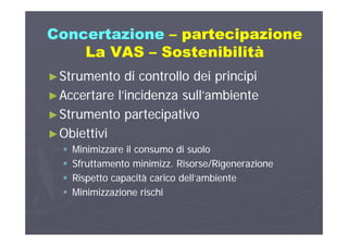 ConcertazioneConcertazione –– partecipazionepartecipazioneCo ce ta o eCo ce ta o e pa tec pa o epa tec pa o e
La VASLa VAS –– SostenibilitàSostenibilità
►►Strumento di controllo dei principiStrumento di controllo dei principi
►►Accertare l’incidenza sull’ambienteAccertare l’incidenza sull’ambiente►►Accertare l incidenza sull ambienteAccertare l incidenza sull ambiente
►►Strumento partecipativoStrumento partecipativo
►►ObiettiviObiettivi
 Minimizzare il consumo di suoloMinimizzare il consumo di suoloMinimizzare il consumo di suoloMinimizzare il consumo di suolo
 Sfruttamento minimizz. Risorse/RigenerazioneSfruttamento minimizz. Risorse/Rigenerazione
 Rispetto capacità carico dell’ambienteRispetto capacità carico dell’ambiente Rispetto capacità carico dell ambienteRispetto capacità carico dell ambiente
 Minimizzazione rischiMinimizzazione rischi
 