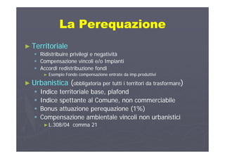 La PerequazioneLa PerequazioneLa PerequazioneLa Perequazione
T it i lT it i l►► TerritorialeTerritoriale
 Ridistribuire privilegi e negativitàRidistribuire privilegi e negatività
 Compensazione vincoli e/o ImpiantiCompensazione vincoli e/o Impianti Compensazione vincoli e/o ImpiantiCompensazione vincoli e/o Impianti
 Accordi redistribuzione fondiAccordi redistribuzione fondi
►► Esempio Fondo compensazione entrate da imp.produttiviEsempio Fondo compensazione entrate da imp.produttivi
►► UrbanisticaUrbanistica ((obbligatoria per tutti i territori da trasformareobbligatoria per tutti i territori da trasformare))
 Indice territoriale base, plafondIndice territoriale base, plafond
d l b ld l b l Indice spettante al Comune, non commerciabileIndice spettante al Comune, non commerciabile
 Bonus attuazione perequazione (1%)Bonus attuazione perequazione (1%)
C i bi t l i li b i ti iC i bi t l i li b i ti i Compensazione ambientale vincoli non urbanisticiCompensazione ambientale vincoli non urbanistici
►►L.308/04 comma 21L.308/04 comma 21
 