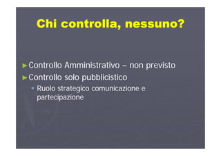 Chi controlla nessuno?Chi controlla nessuno?Chi controlla, nessuno?Chi controlla, nessuno?
►►Controllo AmministrativoControllo Amministrativo –– non previstonon previsto
►►Controllo solo pubblicisticoControllo solo pubblicistico►►Controllo solo pubblicisticoControllo solo pubblicistico
 Ruolo strategico comunicazione eRuolo strategico comunicazione e
partecipazionepartecipazionepartecipazionepartecipazione
 