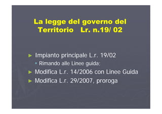 La legge del governo delLa legge del governo del
Territorio Lr. n.19/ 02Territorio Lr. n.19/ 02Territorio Lr. n.19/ 02Territorio Lr. n.19/ 02
►► Impianto principale L.r. 19/02Impianto principale L.r. 19/02►► Impianto principale L.r. 19/02Impianto principale L.r. 19/02
 Rimando alle Linee guida;Rimando alle Linee guida;
M difi L 14/2006 Li G idM difi L 14/2006 Li G id►► Modifica L.r. 14/2006 con Linee GuidaModifica L.r. 14/2006 con Linee Guida
►► Modifica L.r. 29/2007, prorogaModifica L.r. 29/2007, proroga/ , p g/ , p g
 