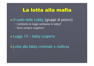 La lotta alla mafiaLa lotta alla mafiaLa lotta alla mafiaLa lotta alla mafia
►►Il ruolo delle LobbyIl ruolo delle Lobby (gruppi di potere)(gruppi di potere)
 Cambiano le leggi cambiano le lobby?Cambiano le leggi cambiano le lobby?gggg
 Sono sempre negative?Sono sempre negative?
►►Legge 19Legge 19 –– lobby scopertelobby scoperte
►►Lotta alla lobby criminale e mafiosaLotta alla lobby criminale e mafiosayy
 