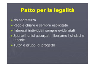 Patto per la legalitàPatto per la legalitàPatto per la legalitàPatto per la legalità
►►No segretezzaNo segretezza
►►Regole chiare e sempre esplicitateRegole chiare e sempre esplicitate►►Regole chiare e sempre esplicitateRegole chiare e sempre esplicitate
►►Interessi individuali sempre evidenziatiInteressi individuali sempre evidenziati
►►Sportelli unici accorpati, liberiamo i sindaci eSportelli unici accorpati, liberiamo i sindaci e
i tecnicii tecnicii tecnicii tecnici
►►Tutor e gruppi di progettoTutor e gruppi di progetto
 