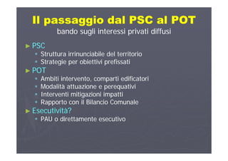 Il passaggio dal PSC al POTIl passaggio dal PSC al POTp ggp gg
bando sugli interessi privati diffusibando sugli interessi privati diffusi
PSCPSC►► PSCPSC
 Struttura irrinunciabile del territorioStruttura irrinunciabile del territorio
 Strategie per obiettivi prefissatiStrategie per obiettivi prefissati Strategie per obiettivi prefissatiStrategie per obiettivi prefissati
►► POTPOT
 Ambiti intervento, comparti edificatoriAmbiti intervento, comparti edificatoriAmbiti intervento, comparti edificatoriAmbiti intervento, comparti edificatori
 Modalità attuazione e perequativiModalità attuazione e perequativi
 Interventi mitigazioni impattiInterventi mitigazioni impatti
 Rapporto con il Bilancio ComunaleRapporto con il Bilancio Comunale
►► Esecutività?Esecutività?
PAU di tt t tiPAU di tt t ti PAU o direttamente esecutivoPAU o direttamente esecutivo
 