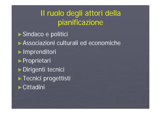 Il ruolo degli attori dellaIl ruolo degli attori della
pianificazionepianificazione
►►Sindaco e politiciSindaco e politici
►►Associazioni culturali ed economicheAssociazioni culturali ed economiche►►Associazioni culturali ed economicheAssociazioni culturali ed economiche
►►ImprenditoriImprenditori
►►ProprietariProprietari
►►Dirigenti tecniciDirigenti tecnici►►Dirigenti tecniciDirigenti tecnici
►►Tecnici progettistiTecnici progettisti
►►CittadiniCittadini
 