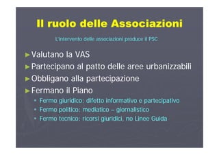 Il ruolo delle AssociazioniIl ruolo delle AssociazioniIl ruolo delle AssociazioniIl ruolo delle Associazioni
L’intervento delle associazioni produce il PSC
►►Valutano la VASValutano la VAS
►►Partecipano al patto delle aree urbanizzabiliPartecipano al patto delle aree urbanizzabili
►►Obbligano alla partecipazioneObbligano alla partecipazione►►Obbligano alla partecipazioneObbligano alla partecipazione
►►Fermano il PianoFermano il Piano
 Fermo giuridico: difetto informativo e partecipativoFermo giuridico: difetto informativo e partecipativo
 Fermo politico: mediaticoFermo politico: mediatico –– giornalisticogiornalisticopp gg
 Fermo tecnico: ricorsi giuridici, no Linee GuidaFermo tecnico: ricorsi giuridici, no Linee Guida
 