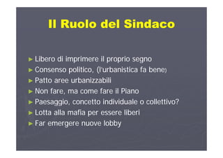 Il Ruolo del SindacoIl Ruolo del SindacoIl Ruolo del SindacoIl Ruolo del Sindaco
►► Libero di imprimere il proprio segnoLibero di imprimere il proprio segno►► Libero di imprimere il proprio segnoLibero di imprimere il proprio segno
►► Consenso politico, (l’urbanistica fa beneConsenso politico, (l’urbanistica fa bene))
►► Patto aree urbanizzabiliPatto aree urbanizzabili►► Patto aree urbanizzabiliPatto aree urbanizzabili
►► Non fare, ma come fare il PianoNon fare, ma come fare il Piano
►► Paesaggio, concetto individuale o collettivo?Paesaggio, concetto individuale o collettivo?
►► Lotta alla mafia per essere liberiLotta alla mafia per essere liberi►► Lotta alla mafia per essere liberiLotta alla mafia per essere liberi
►► Far emergere nuove lobbyFar emergere nuove lobby
 