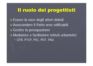 Il ruolo dei progettistiIl ruolo dei progettistiIl ruolo dei progettistiIl ruolo dei progettisti
►►Essere la voce degli attori deboliEssere la voce degli attori deboli
►►Assecondare il Patto aree edificabiliAssecondare il Patto aree edificabili►►Assecondare il Patto aree edificabiliAssecondare il Patto aree edificabili
►►Gestire la perequazioneGestire la perequazione
►►Mediatore e facilitatore istituti urbanisticiMediatore e facilitatore istituti urbanistici
 QTR, PTCP, PSC, POT, PAUQTR, PTCP, PSC, POT, PAUQTR, PTCP, PSC, POT, PAUQTR, PTCP, PSC, POT, PAU
 