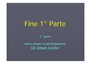 Fine 1Fine 1°° ParteParteFine 1Fine 1 ParteParte
22°° parteparte
come attuare la partecipazionecome attuare la partecipazione
Gli U b CGli U b CGli Urban CenterGli Urban Center
 