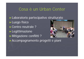 Cosa è un Urban CenterCosa è un Urban CenterCosa è un Urban CenterCosa è un Urban Center
►►Laboratorio partecipativo strutturatoLaboratorio partecipativo strutturato
►►Luogo fisicoLuogo fisico►►Luogo fisicoLuogo fisico
►►Centro neutrale ?Centro neutrale ?
►►LegittimazioneLegittimazione
►►Mitigazione conflitti ?Mitigazione conflitti ?►►Mitigazione conflitti ?Mitigazione conflitti ?
►►Accompagnamento progetti e pianiAccompagnamento progetti e piani
 