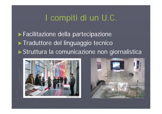 I compiti di un U CI compiti di un U CI compiti di un U.C.I compiti di un U.C.
►►Facilitazione della partecipazioneFacilitazione della partecipazione
►►Traduttore del linguaggio tecnicoTraduttore del linguaggio tecnico►►Traduttore del linguaggio tecnicoTraduttore del linguaggio tecnico
►Struttura la comunicazione non giornalistica
 