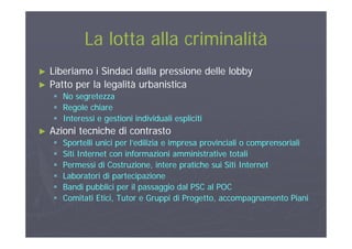 La lotta alla criminalitàLa lotta alla criminalitàLa lotta alla criminalitàLa lotta alla criminalità
Lib i i Si d i d ll i d ll l bbLib i i Si d i d ll i d ll l bb►► Liberiamo i Sindaci dalla pressione delle lobbyLiberiamo i Sindaci dalla pressione delle lobby
►► Patto per la legalità urbanisticaPatto per la legalità urbanistica
 No segretezzaNo segretezza No segretezzaNo segretezza
 Regole chiareRegole chiare
 Interessi e gestioni individuali esplicitiInteressi e gestioni individuali espliciti
►► Azioni tecniche di contrastoAzioni tecniche di contrasto
 Sportelli unici per l’edilizia e impresa provinciali o comprensorialiSportelli unici per l’edilizia e impresa provinciali o comprensoriali
 Siti Internet con informazioni amministrative totaliSiti Internet con informazioni amministrative totali Siti Internet con informazioni amministrative totaliSiti Internet con informazioni amministrative totali
 Permessi di Costruzione, intere pratiche sui Siti InternetPermessi di Costruzione, intere pratiche sui Siti Internet
 Laboratori di partecipazioneLaboratori di partecipazione
 Bandi pubblici per il passaggio dal PSC al POCBandi pubblici per il passaggio dal PSC al POC
 Comitati Etici, Tutor e Gruppi di Progetto, accompagnamento PianiComitati Etici, Tutor e Gruppi di Progetto, accompagnamento Piani
 