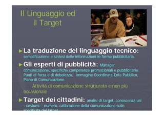 Il Linguaggio edIl Linguaggio ed
il Targetil Target
►►La traduzione del linguaggio tecnico:La traduzione del linguaggio tecnico:
semplificazione e sintesi delle informazioni in forma pubblicitaria.semplificazione e sintesi delle informazioni in forma pubblicitaria.p pp p
►►Gli esperti di pubblicità:Gli esperti di pubblicità: ManagerManager
comunicazione, specifiche competenze promozionali e pubblicitarie.comunicazione, specifiche competenze promozionali e pubblicitarie.comunicazione, specifiche competenze promozionali e pubblicitarie.comunicazione, specifiche competenze promozionali e pubblicitarie.
Punti di forza e di debolezza, Immagine Coordinata Ente Pubblico,Punti di forza e di debolezza, Immagine Coordinata Ente Pubblico,
Piano di Comunicazione.Piano di Comunicazione.
Atti ità di i i t tt t iùAtti ità di i i t tt t iùAttività di comunicazione strutturata e non piùAttività di comunicazione strutturata e non più
occasionaleoccasionale
T t d i itt di iT t d i itt di i►►Target dei cittadini:Target dei cittadini: analisi di target, conoscenza usianalisi di target, conoscenza usi
-- costumicostumi –– numero, calibrazione della comunicazione sullenumero, calibrazione della comunicazione sulle
specificità del targetspecificità del target
 