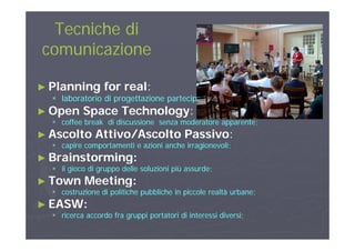 Tecniche diTecniche di
comunicazionecomunicazione
►► Planning for realPlanning for real::
laboratorio di progettazione partecipata;laboratorio di progettazione partecipata; laboratorio di progettazione partecipata;laboratorio di progettazione partecipata;
►► Open Space TechnologyOpen Space Technology::
 coffee break di discussione senza moderatore apparente;coffee break di discussione senza moderatore apparente;pp ;pp ;
►► Ascolto Attivo/Ascolto PassivoAscolto Attivo/Ascolto Passivo::
 capire comportamenti e azioni anche irragionevoli;capire comportamenti e azioni anche irragionevoli;
B i t iB i t i►► Brainstorming:Brainstorming:
 il gioco di gruppo delle soluzioni più assurde;il gioco di gruppo delle soluzioni più assurde;
►► Town Meeting:Town Meeting:►► Town Meeting:Town Meeting:
 costruzione di politiche pubbliche in piccole realtà urbane;costruzione di politiche pubbliche in piccole realtà urbane;
►► EASW:EASW:
 ricerca accordo fra gruppi portatori di interessi diversi;ricerca accordo fra gruppi portatori di interessi diversi;
 
