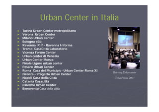 Urban Center in ItaliaUrban Center in ItaliaUrban Center in ItaliaUrban Center in Italia
►► TorinoTorino Urban Center metropolitanoUrban Center metropolitano►► TorinoTorino Urban Center metropolitanoUrban Center metropolitano
►► Verona Urban CenterVerona Urban Center
►► MilanoMilano Urban CenterUrban Center
►► Bologna eBoBologna eBogg
►► Ravenna R.ifRavenna R.if -- Ravenna InformaRavenna Informa
►► Trento CasaCittà LaboratorioTrento CasaCittà Laboratorio
►► Vicenza Forum CenterVicenza Forum Center
►► Urban center di VeneziaUrban center di Venezia►► Urban center di VeneziaUrban center di Venezia
►► Urban Center MonzaUrban Center Monza
►► Finale Ligure urban centerFinale Ligure urban center
►► PesaroPesaro Urban CenterUrban Center
►► Roma Casa del MunicipioRoma Casa del Municipio --Urban Center Roma XIUrban Center Roma XI
►► FirenzeFirenze -- Progetto Urban CenterProgetto Urban Center
►► Napoli Casa della CittàNapoli Casa della Città
►► CataniaCatania CasacittàCasacittà
Rete naz.Urban center
UrbanPromo 2007
►► CataniaCatania CasacittàCasacittà
►► Palermo Urban CenterPalermo Urban Center
►► BeneventoBenevento Casa della cittàCasa della città
 