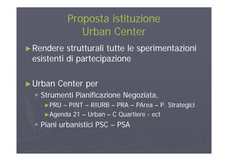 Proposta istituzioneProposta istituzione
Urban CenterUrban Center
►►Rendere strutturali tutte le sperimentazioniRendere strutturali tutte le sperimentazioni
esistenti di partecipazioneesistenti di partecipazionep pp p
U b C tU b C t►►Urban Center perUrban Center per
 Strumenti Pianificazione Negoziata,Strumenti Pianificazione Negoziata,g ,g ,
►►PRUPRU –– PINTPINT –– RIURBRIURB –– PRAPRA –– PAreaPArea –– P. StrategiciP. Strategici
►►Agenda 21Agenda 21 –– UrbanUrban –– C QuartiereC Quartiere -- ectectgg QQ
 Piani urbanistici PSCPiani urbanistici PSC –– PSAPSA
 