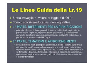 Le Linee Guida della Lr 19Le Linee Guida della Lr 19Le Linee Guida della Lr.19Le Linee Guida della Lr.19
►► Storia travagliata valore di legge e di QTRStoria travagliata valore di legge e di QTR►► Storia travagliata, valore di legge e di QTRStoria travagliata, valore di legge e di QTR
►► Sono discorsive/educative, non legislativeSono discorsive/educative, non legislative
►► 11°° PARTE. RIFERIMENTI PER LA PIANIFICAZIONEPARTE. RIFERIMENTI PER LA PIANIFICAZIONE
 principi e riferimenti, linee generali di assetto del territorio regionale, laprincipi e riferimenti, linee generali di assetto del territorio regionale, la
pianificazione regionale la pianificazione provinciale la pianificazionepianificazione regionale la pianificazione provinciale la pianificazionepianificazione regionale, la pianificazione provinciale, la pianificazionepianificazione regionale, la pianificazione provinciale, la pianificazione
comunale, lo schema base della carta regionale dei luoghi, Indirizzi per lacomunale, lo schema base della carta regionale dei luoghi, Indirizzi per la
pianificazione in attesa del QTR Cap.2pianificazione in attesa del QTR Cap.2
22°° PARTE TEMATISMI E APPROFONDIMENTIPARTE TEMATISMI E APPROFONDIMENTI►► 22°° PARTE, TEMATISMI E APPROFONDIMENTIPARTE, TEMATISMI E APPROFONDIMENTI
 difesa del suolo rischi geologici e georisorse, Schede Tecniche sulla difesadifesa del suolo rischi geologici e georisorse, Schede Tecniche sulla difesa
del suolo, la pianificazione del paesaggio e le aree di pregio naturalistico,del suolo, la pianificazione del paesaggio e le aree di pregio naturalistico,, p p gg p g ,, p p gg p g ,
la pianificazione del territorio agrola pianificazione del territorio agro--forestale, la valutazione ambientale e diforestale, la valutazione ambientale e di
sostenibilità, dinamiche territoriali e strategie di riassetto, la pianificazionesostenibilità, dinamiche territoriali e strategie di riassetto, la pianificazione
operativa strategica, sistema cartografico di riferimentooperativa strategica, sistema cartografico di riferimento –– formato dei datiformato dei dati
e standard metadatie standard metadati
 