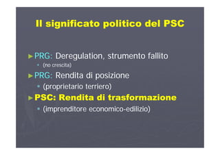 Il significato politico del PSCIl significato politico del PSCIl significato politico del PSCIl significato politico del PSC
►►PRG:PRG: Deregulation, strumento fallitoDeregulation, strumento fallitog ,g ,
 (no crescita)(no crescita)
►►PRG:PRG: Rendita di posizioneRendita di posizione►►PRG:PRG: Rendita di posizioneRendita di posizione
 (proprietario terriero)(proprietario terriero)
PSCPSC R dit di t f iR dit di t f i►►PSC:PSC: Rendita di trasformazioneRendita di trasformazione
 (imprenditore economico(imprenditore economico--edilizio)edilizio)( p( p ))
 